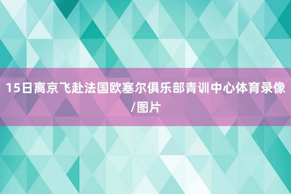 15日离京飞赴法国欧塞尔俱乐部青训中心体育录像/图片