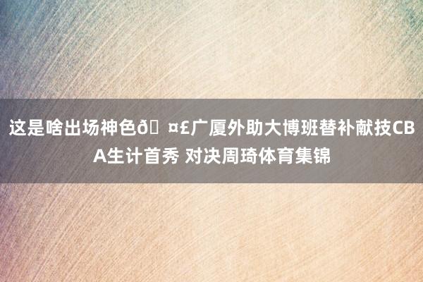 这是啥出场神色🤣广厦外助大博班替补献技CBA生计首秀 对决周琦体育集锦
