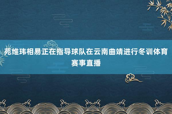 苑维玮相易正在指导球队在云南曲靖进行冬训体育赛事直播