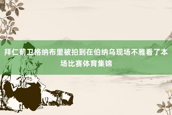 拜仁前卫格纳布里被拍到在伯纳乌现场不雅看了本场比赛体育集锦