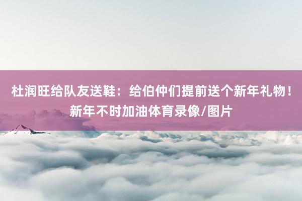 杜润旺给队友送鞋：给伯仲们提前送个新年礼物！新年不时加油体育录像/图片