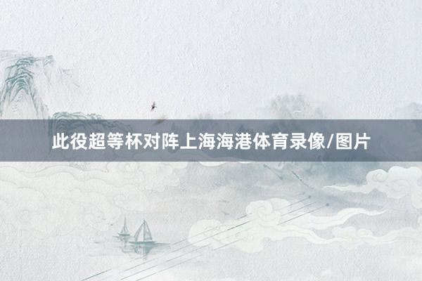 此役超等杯对阵上海海港体育录像/图片