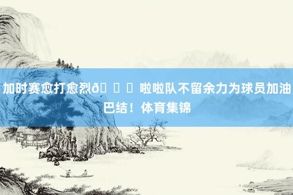 加时赛愈打愈烈😍啦啦队不留余力为球员加油巴结！体育集锦