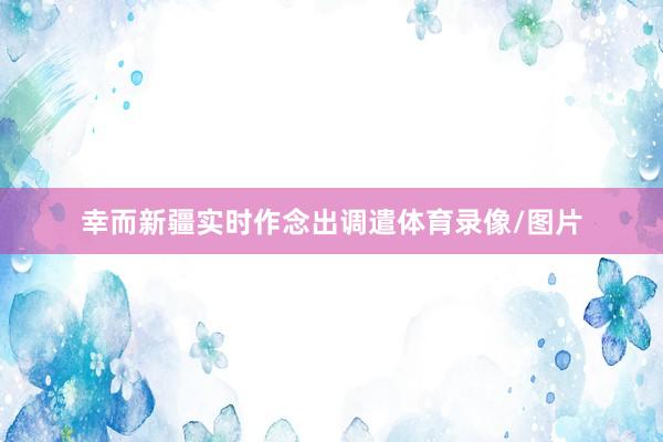 幸而新疆实时作念出调遣体育录像/图片