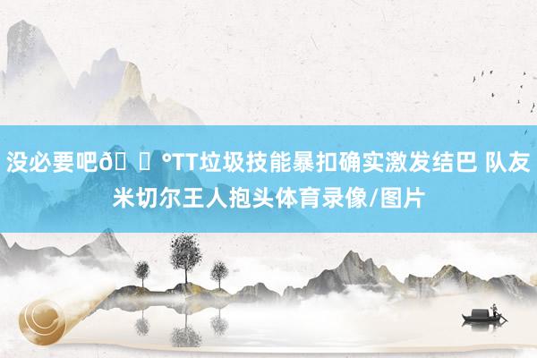 没必要吧😰TT垃圾技能暴扣确实激发结巴 队友米切尔王人抱头体育录像/图片