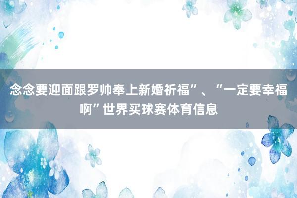 念念要迎面跟罗帅奉上新婚祈福”、“一定要幸福啊”世界买球赛体育信息