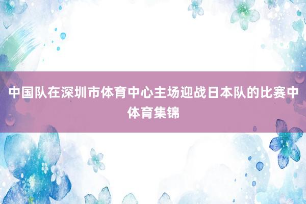 中国队在深圳市体育中心主场迎战日本队的比赛中体育集锦