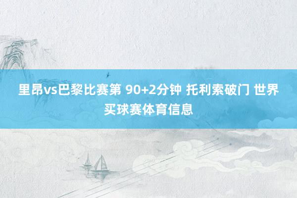 里昂vs巴黎比赛第 90+2分钟 托利索破门 世界买球赛体育信息