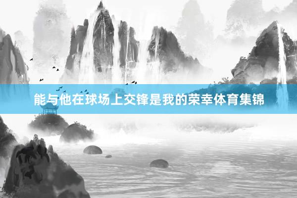 能与他在球场上交锋是我的荣幸体育集锦
