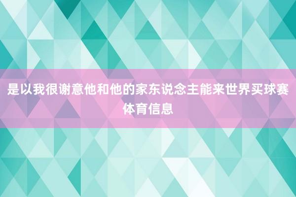 是以我很谢意他和他的家东说念主能来世界买球赛体育信息
