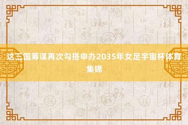 这三国筹谋再次勾搭申办2035年女足宇宙杯体育集锦