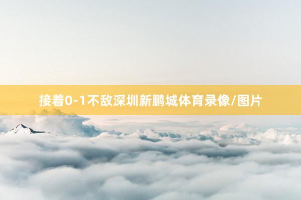 接着0-1不敌深圳新鹏城体育录像/图片