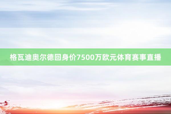 格瓦迪奥尔德回身价7500万欧元体育赛事直播