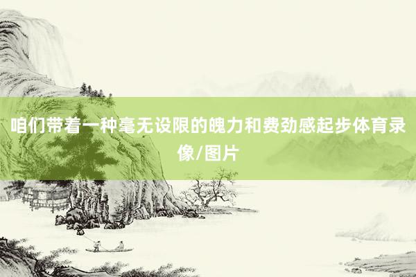 咱们带着一种毫无设限的魄力和费劲感起步体育录像/图片