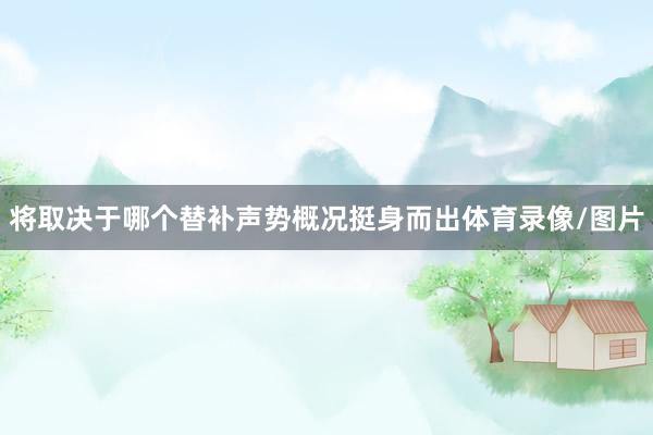 将取决于哪个替补声势概况挺身而出体育录像/图片