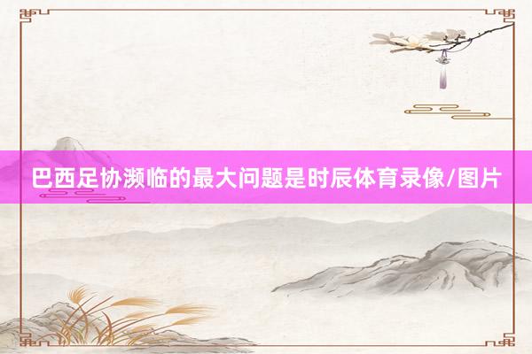 巴西足协濒临的最大问题是时辰体育录像/图片