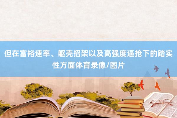 但在富裕速率、躯壳招架以及高强度逼抢下的踏实性方面体育录像/图片