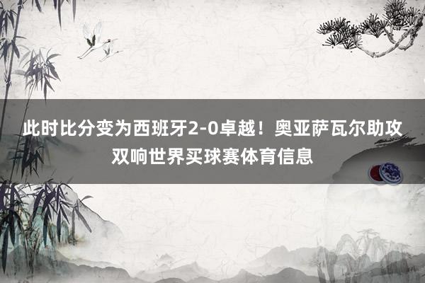 此时比分变为西班牙2-0卓越！奥亚萨瓦尔助攻双响世界买球赛体育信息