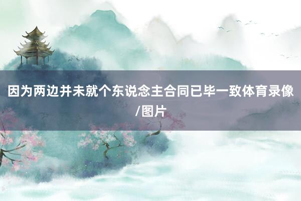 因为两边并未就个东说念主合同已毕一致体育录像/图片