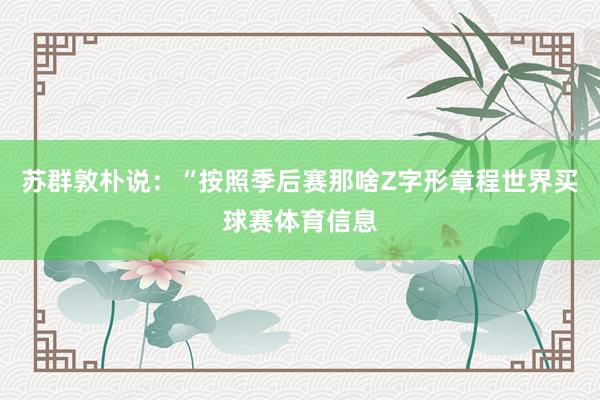 苏群敦朴说:“按照季后赛那啥Z字形章程世界买球赛体育信息