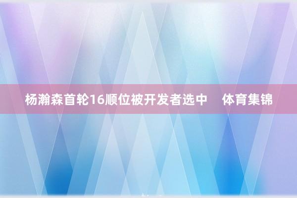 杨瀚森首轮16顺位被开发者选中 体育集锦
