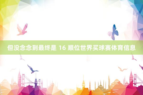 但没念念到最终是 16 顺位世界买球赛体育信息