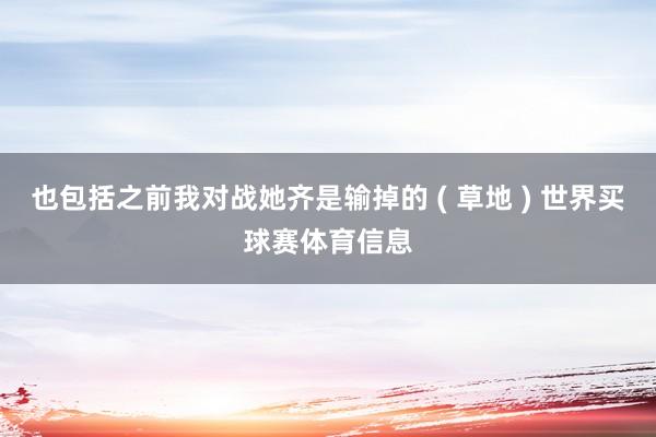 也包括之前我对战她齐是输掉的 ( 草地 ) 世界买球赛体育信息
