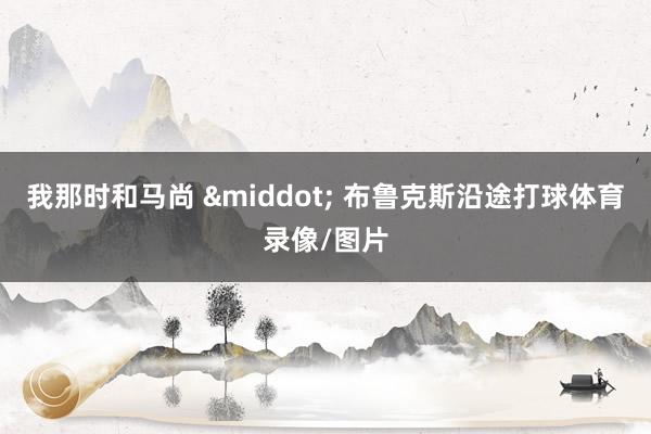 我那时和马尚 · 布鲁克斯沿途打球体育录像/图片