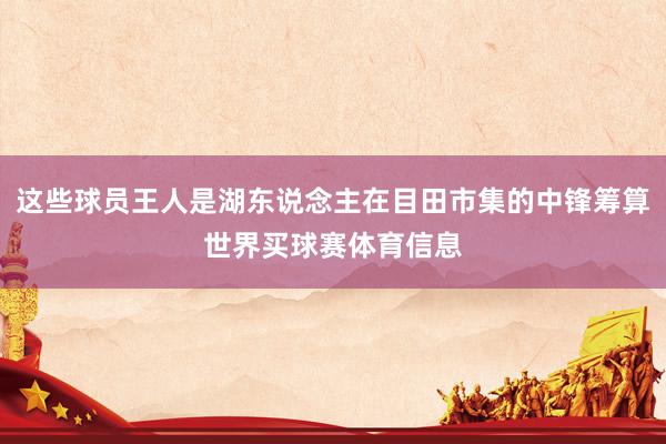 这些球员王人是湖东说念主在目田市集的中锋筹算世界买球赛体育信息