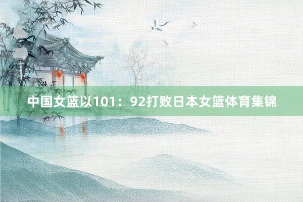 中国女篮以101：92打败日本女篮体育集锦