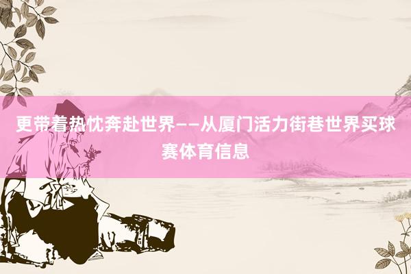 更带着热忱奔赴世界——从厦门活力街巷世界买球赛体育信息