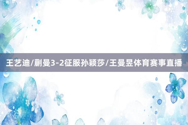 王艺迪/蒯曼3-2征服孙颖莎/王曼昱体育赛事直播