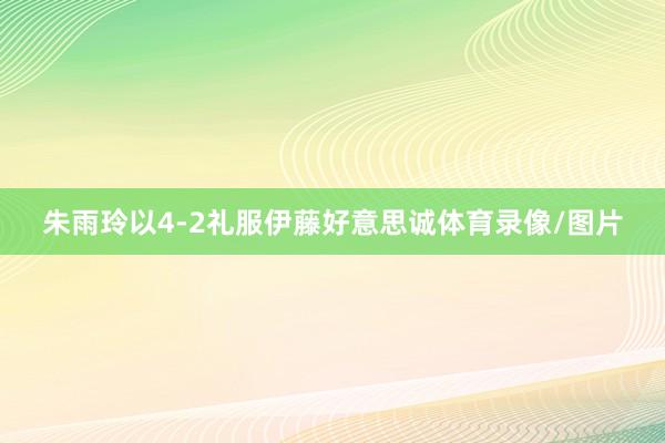朱雨玲以4-2礼服伊藤好意思诚体育录像/图片