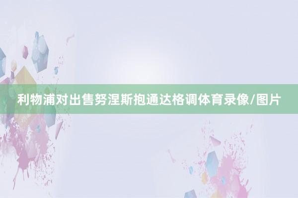 利物浦对出售努涅斯抱通达格调体育录像/图片