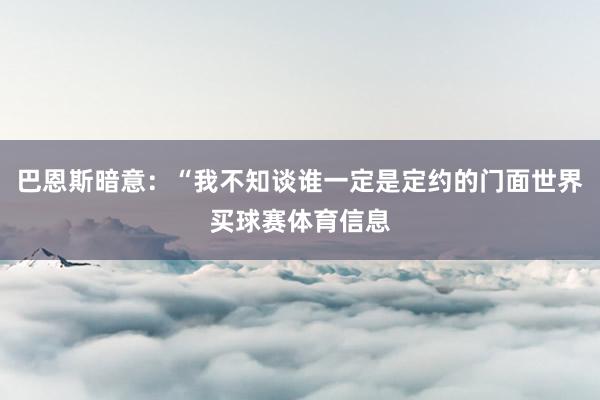 巴恩斯暗意：“我不知谈谁一定是定约的门面世界买球赛体育信息