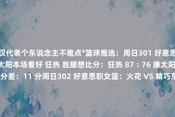 仅代表个东说念主不雅点*篮球推选:周日301 好意思职女篮:狂热 VS 康太阳本场看好 狂热 胜臆想比分:狂热 87 : 76 康太阳总分臆想:163 分胜分差:11 分周日302 好意思职女篮:火花 VS 精巧东说念主推选: 火花 胜臆想比分:火花 92 : 86 精巧东说念主总分臆想:178 分胜分差:6 分周日303 好意思职女篮:飞马 VS 王牌臆想赛果:王牌胜臆想比分:飞马 80 : 92 王牌总分臆想:172 分伸开剩余60%胜分差:12 分周日304 好意思职女篮:水星 VS 风暴臆想赛果:水星胜臆想比分:水星 86 : 83 风暴总分臆想:169 分胜分差:3 分周日305 好意思职女篮:梦思 VS 女武神臆想赛果:梦思胜臆想比分:梦思 82 : 78 女武神总分臆想:160 分胜分差:4 分周日306 亚杯男篮:新西兰VS伊朗赛果推选:新西兰胜比分臆想:新西兰 85 : 77 伊朗总分:162 分胜分差:新西兰胜 6–10 分周日307 亚杯男篮:中国 VS 澳大利亚推选赛果:澳大利亚胜臆想比分:澳大利亚 95 : 78 中国总分臆想:173 分胜分差:17 分发布于:江苏省体育集锦