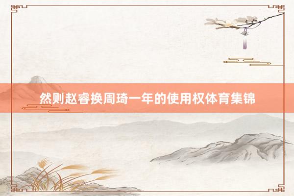 然则赵睿换周琦一年的使用权体育集锦