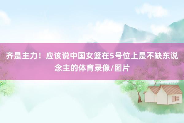 齐是主力！应该说中国女篮在5号位上是不缺东说念主的体育录像/图片