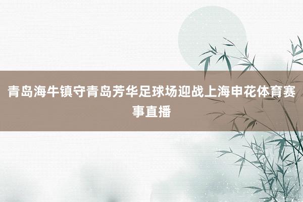 青岛海牛镇守青岛芳华足球场迎战上海申花体育赛事直播