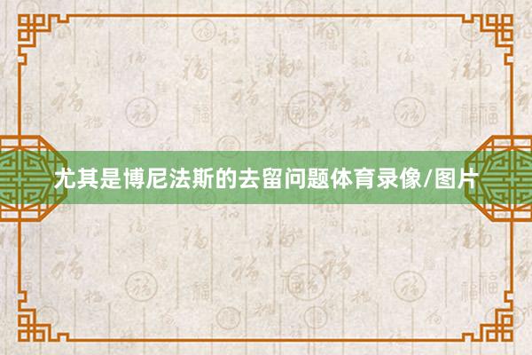 尤其是博尼法斯的去留问题体育录像/图片