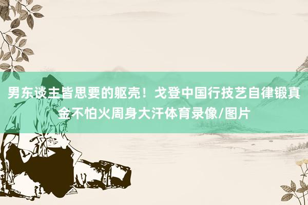 男东谈主皆思要的躯壳！戈登中国行技艺自律锻真金不怕火周身大汗体育录像/图片