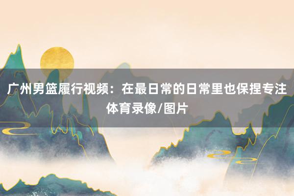 广州男篮履行视频：在最日常的日常里也保捏专注体育录像/图片