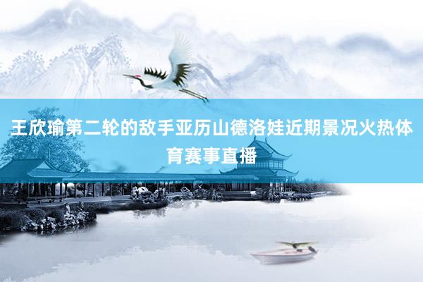 王欣瑜第二轮的敌手亚历山德洛娃近期景况火热体育赛事直播