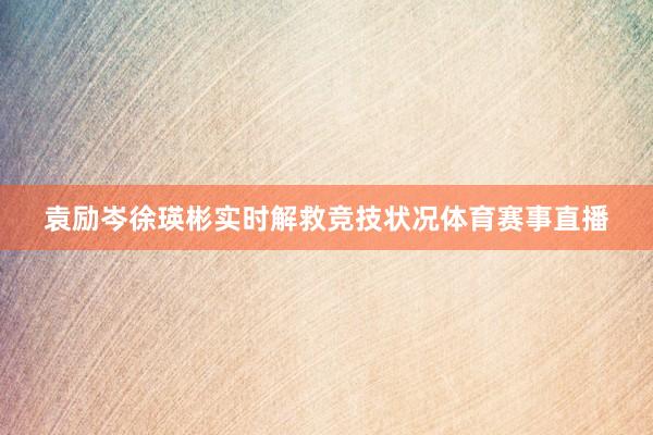 袁励岑徐瑛彬实时解救竞技状况体育赛事直播