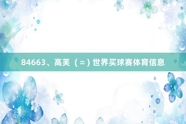 84663、高芙  ( = ) 世界买球赛体育信息