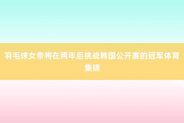 羽毛球女帝将在两年后挑战韩国公开赛的冠军体育集锦
