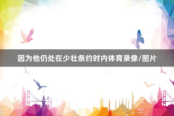 因为他仍处在少壮条约时内体育录像/图片