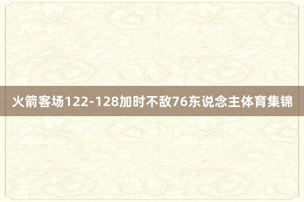 火箭客场122-128加时不敌76东说念主体育集锦