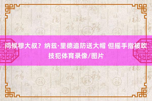 问候穆大叔？纳兹·里德追防送大帽 但摇手指被吹技犯体育录像/图片