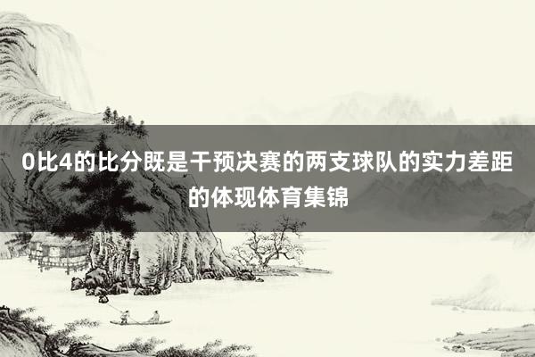 0比4的比分既是干预决赛的两支球队的实力差距的体现体育集锦